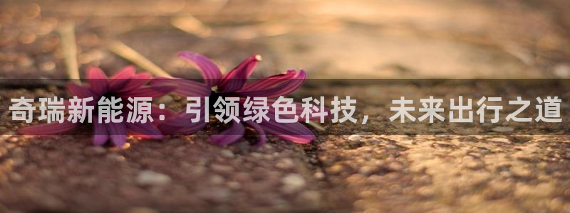 球盟会游戏几点玩合适:奇瑞新能源:引领绿色科技,未来出行之道